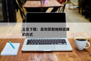 VIP影视下载全攻略：如何安全获取高清资源？